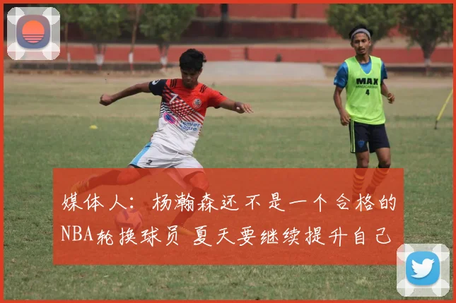 媒体人：杨瀚森还不是一个合格的NBA轮换球员 夏天要继续提升自己