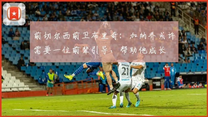 前切尔西前卫布里奇：加纳乔或许需要一位前辈引导，帮助他成长