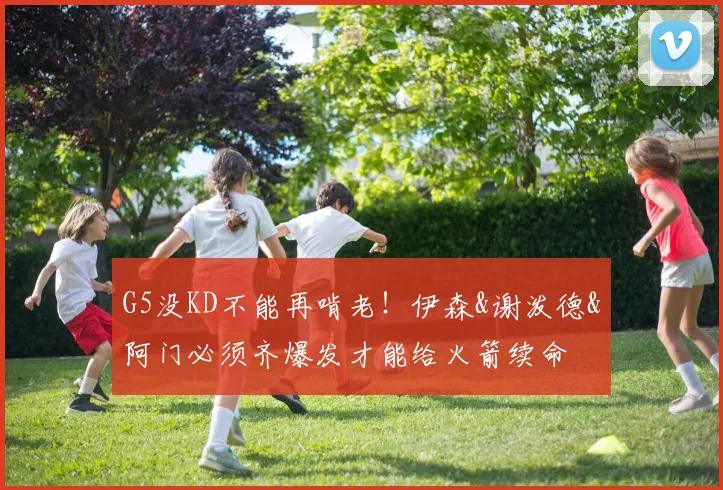 G5没KD不能再啃老！伊森&谢泼德&阿门必须齐爆发才能给火箭续命